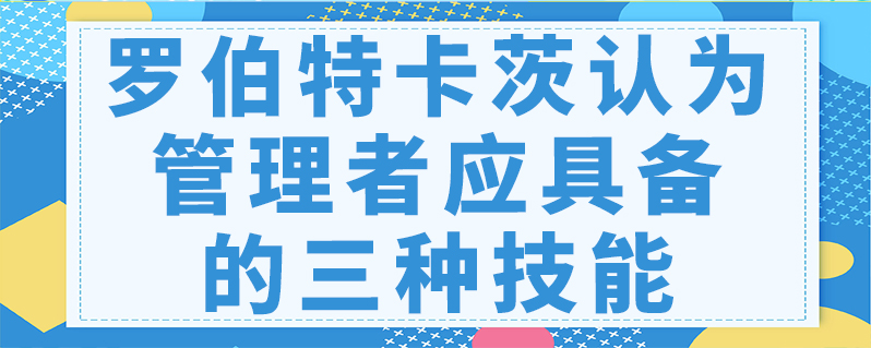 罗伯特卡茨认为管理者应具备的三种技能