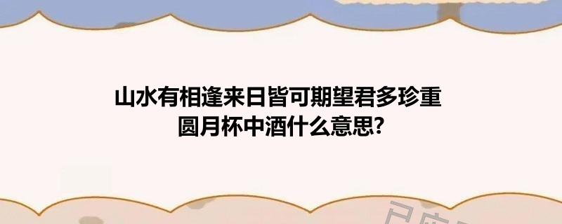 山水有相逢来日皆可期望君多珍重 圆月杯中酒什么意思?