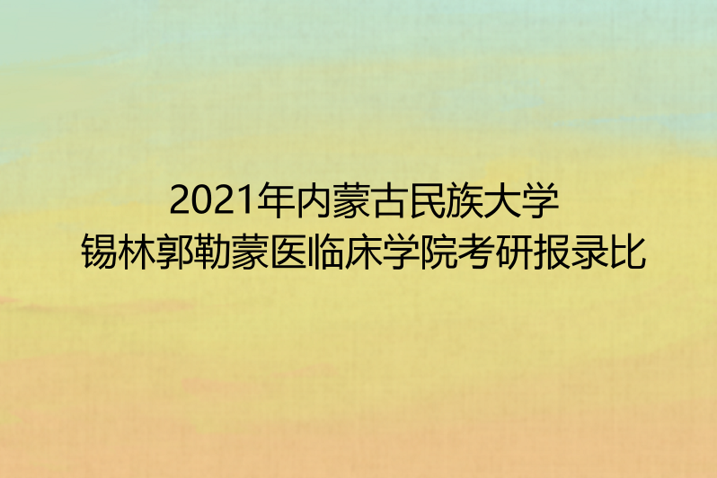 2021年内蒙古民族大学锡林郭勒蒙医临床学院考研报录比