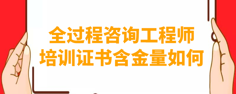 全过程咨询工程师培训证书含金量如何