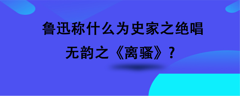 鲁迅称什么为史家之绝唱,无韵之《离骚?