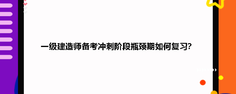 一级建造师备考冲刺阶段瓶颈期如何复习？