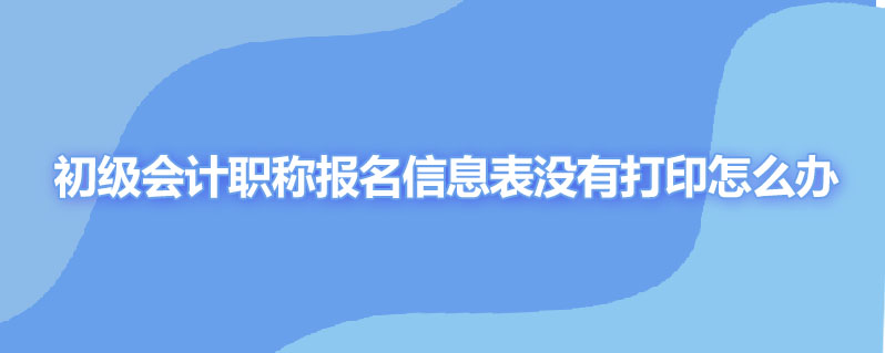 初级会计职称报名信息表没有打印怎么办