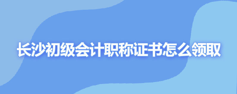 长沙初级会计职称证书怎么领取