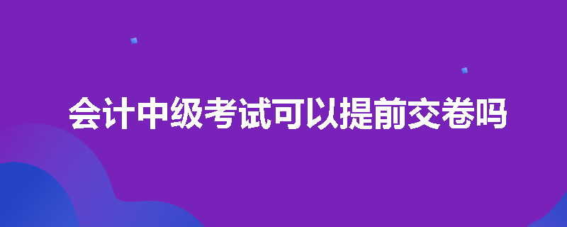 会计中级考试可以提前交卷吗