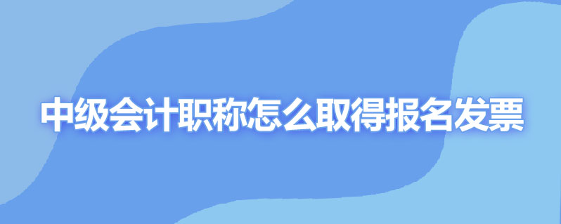 中级会计职称怎么取得报名发票