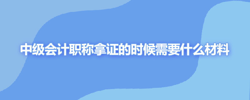 中级会计职称拿证的时候需要什么材料