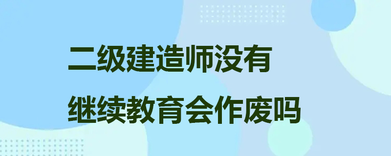 二级建造师没有继续教育会作废吗