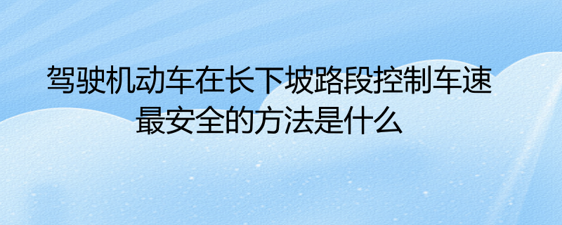 駕駛機動車在長下坡路段控制車速最安全的方法是什麼