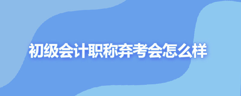 初级会计职称弃考会怎么样