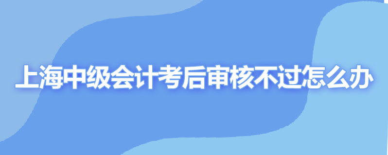 上海中级会计职称考后审核不过怎么办