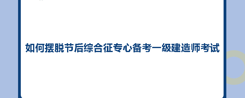 如何摆脱节后综合征专心备考一级建造师考试