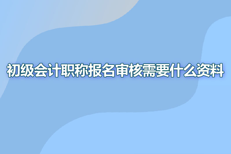 初级会计职称报名审核需要什么资料