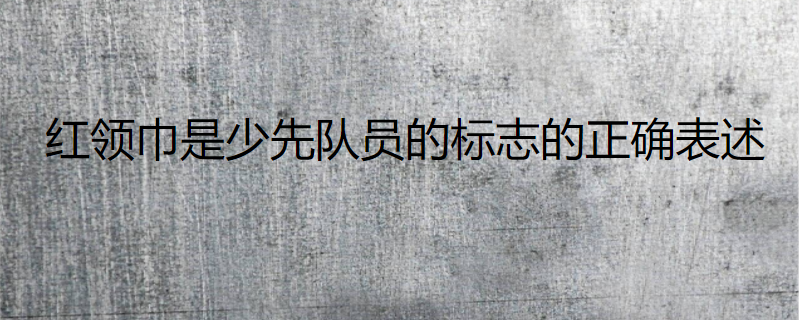 红领巾是少先队员的标志的正确表述
