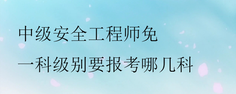 中级安全工程师免一科级别要报考哪几科