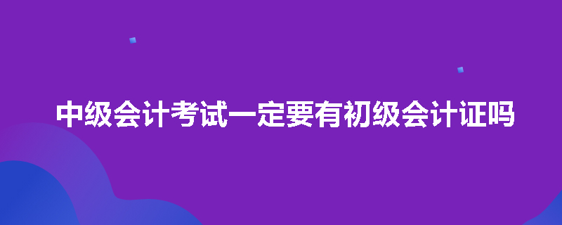 中级会计考试一定要有初级会计证吗