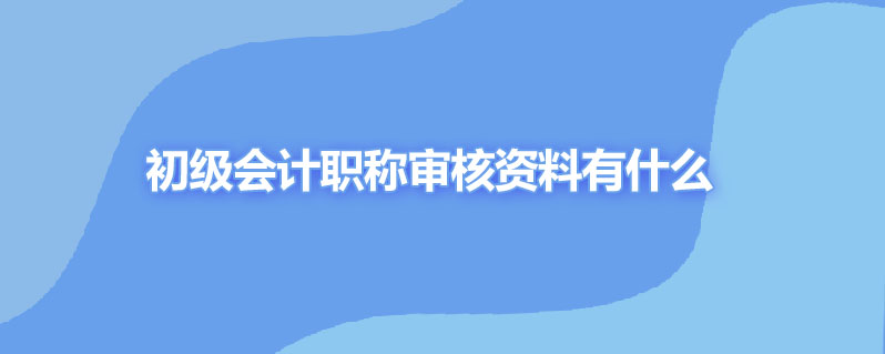 初级会计职称审核资料有什么