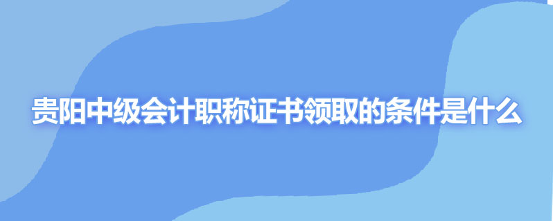 贵阳中级会计职称证书领取的条件是什么