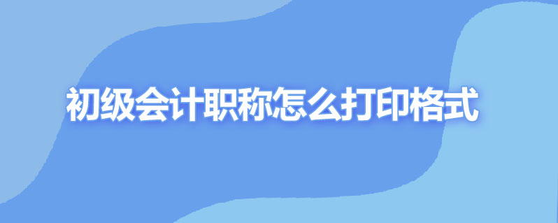 初级会计职称怎么打印格式