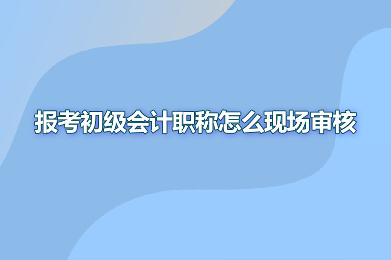 报考初级会计职称怎么现场审核