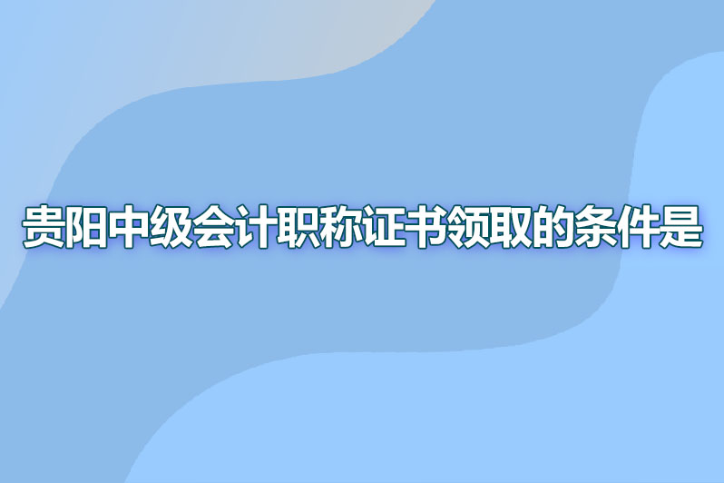 贵阳中级会计职称证书领取的条件是什么