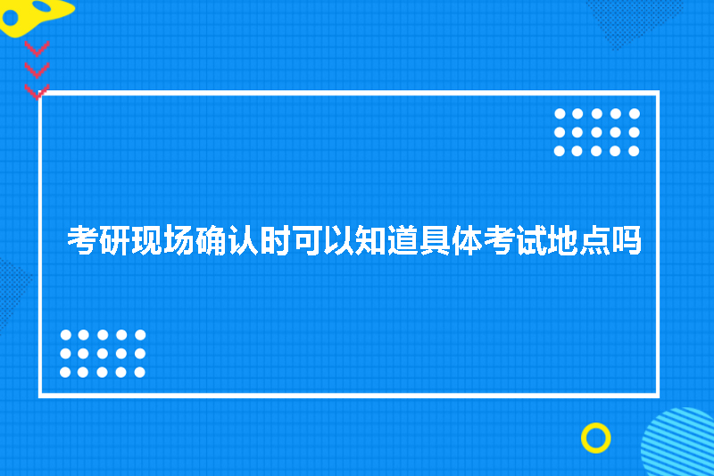 考研现场确认时可以知道具体考试地点吗