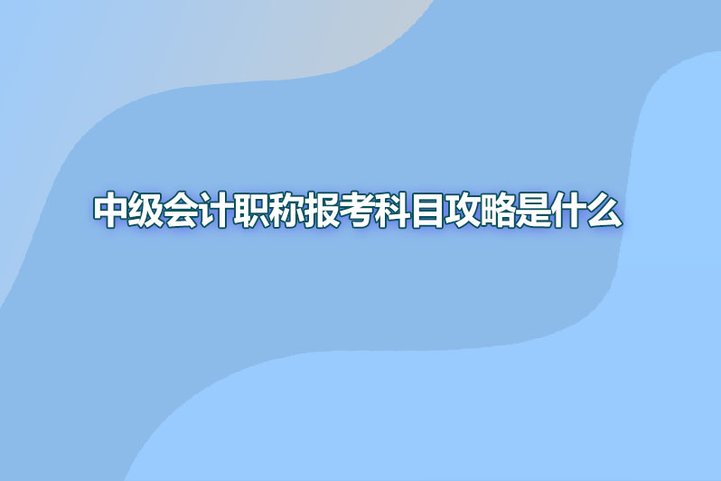 中级会计职称报考科目攻略是什么