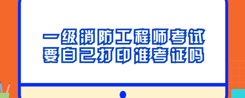 一级消防工程师考试要自己打印准考证吗