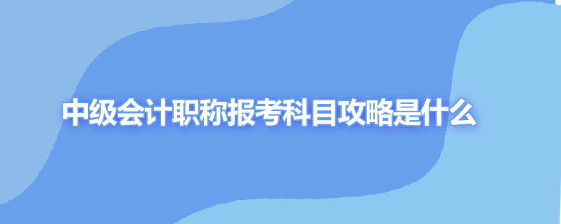 中级会计职称报考科目攻略是什么