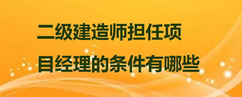 二级建造师担任项目经理的条件有哪些