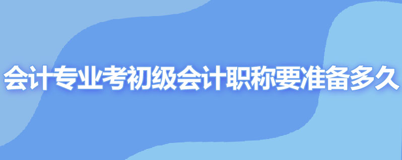 会计专业考初级会计职称要准备多久