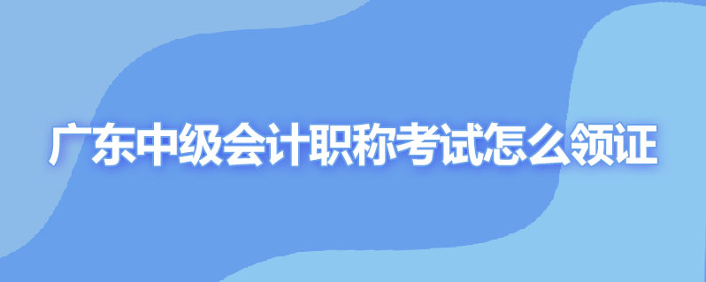 广东中级会计职称考试怎么领证