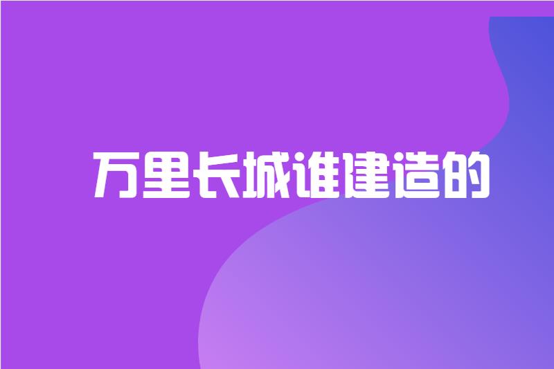 万里长城谁建造的