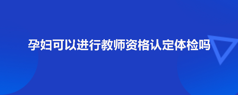 孕妇可以进行教师资格认定体检吗