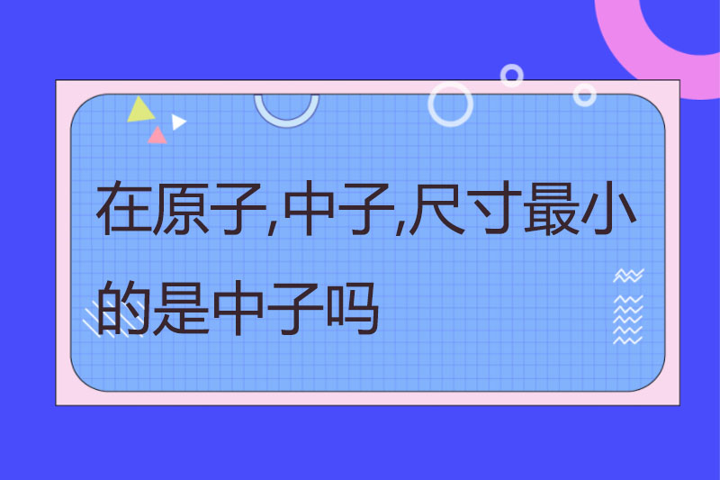 在原子,中子,尺寸最小的是中子吗
