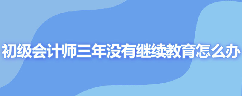 初级会计职称三年没有继续教育怎么办