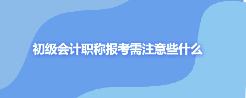 初级会计职称报考需注意些什么