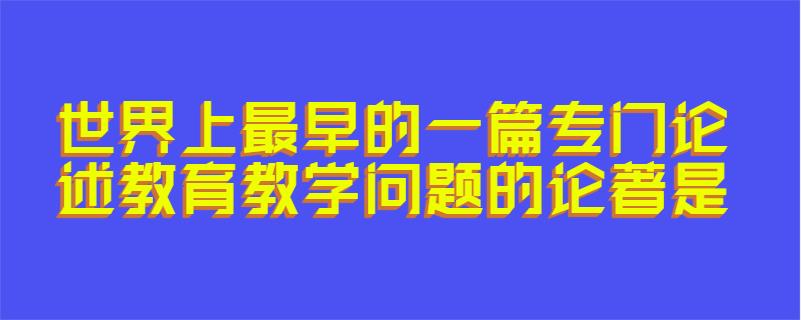 世界上最早的一篇专门论述教育教学问题的论著是