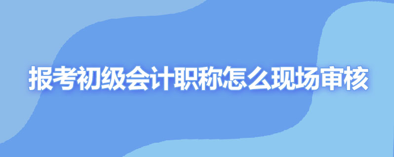 报考初级会计职称怎么现场审核