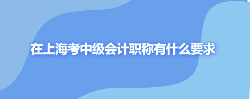 在上海考中级会计职称有什么要求