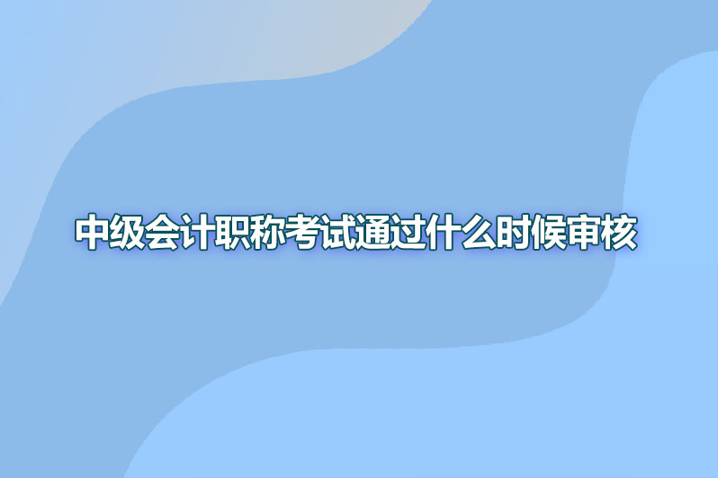 中级会计职称考试通过什么时候审核
