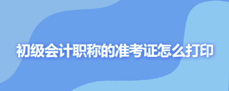 初级会计职称的准考证怎么打印时间