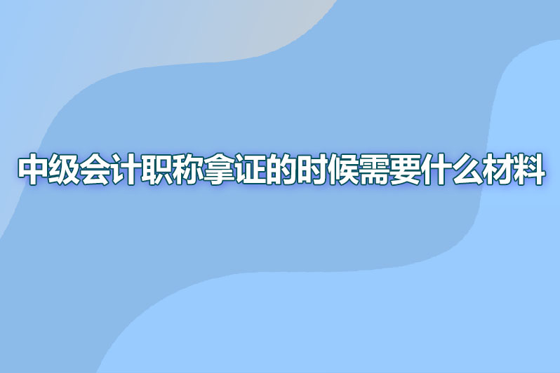 中级会计职称拿证的时候需要什么材料