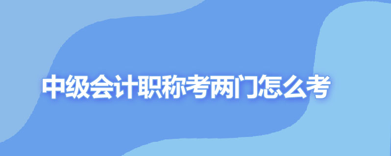 中级会计职称考两门怎么考