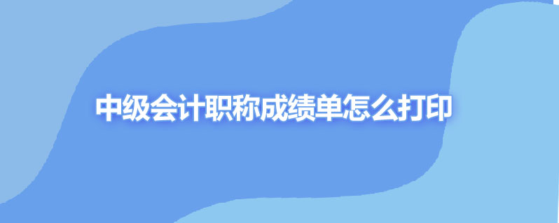 中级会计职称成绩单怎么打印