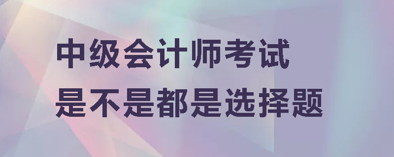 中级会计师考试是不是都是选择题