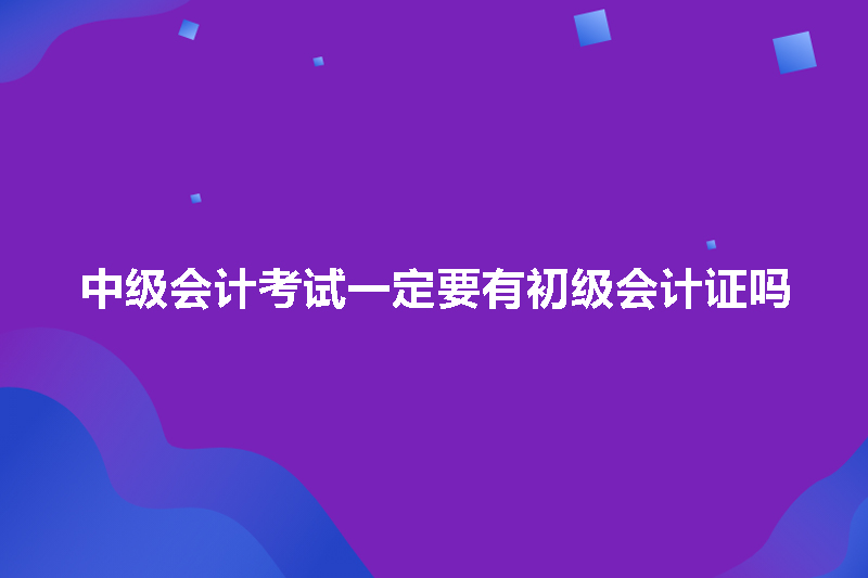 中级会计考试一定要有初级会计证吗