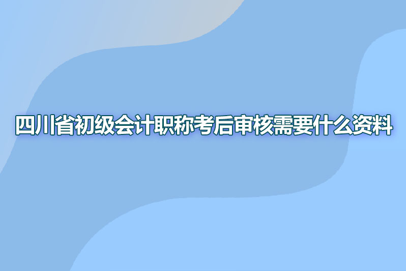 四川省初级会计职称考后审核需要什么资料