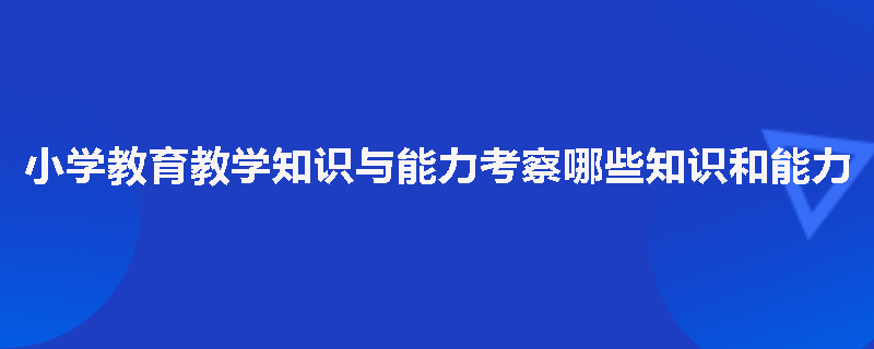 小学教育教学知识与能力考察哪些知识和能力