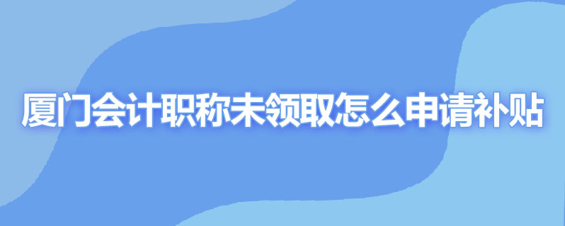 厦门会计职称未领取怎么申请补贴